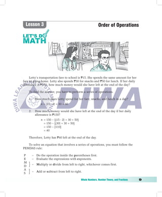 Lesson 3                                                       Order of Operations




     Letty’s transportation fare to school is P15. She spends the same amount for her
fare in going home. Letty also spends P30 for snacks and P50 for lunch. If her daily
allowance is P150, how much money would she have left at the end of the day?

        To find the answer, you have to perform a series of operations.

        1.     How much does Letty spend for her fare, snacks, and lunch in a day?
	       	      	   n	=	(15  2) + 30 + 50

        2.     How much money would she have left at the end of the day if her daily
               allowance is P150?
                   n = 150 − [(15  2) + 30 + 50]
                     = 150 − [(30) + 30 + 50]
                     = 150 − [110]
                     = 40

        Therefore, Letty has P40 left at the end of the day.

   To solve an equation that involves a series of operations, you must follow the
PEMDAS rule:

    P        − Do the operation inside the parentheses first.
    E        − Evaluate the expressions with exponents.
    M
             − Multiply or divide from left to right, whichever comes first.
    D
    A
             − Add or subtract from left to right.
    S

	                                                   Whole	Numbers,	Number	Theory,	and	Fractions	   
 