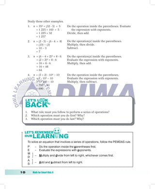 Study these other examples.
       1.    n = 35² + (32  5) ÷ 5       Do the operation inside the parentheses. Evaluate
               = 1 225 + 160 ÷ 5             the expression with exponents.
               = 1 225 + 32               Divide, then add.
               = 1 257
       2.    n = (2  5) − (6  4 ÷ 8)    Do the operation(s) inside the parentheses.
               = (10) − (3)               Multiply, then divide.
               = 10 − 3                   Subtract.
               =7
       3.    n = (6 − 4 + 2)² + 8  6     Do the operation(s) inside the parentheses.
               = (2 + 2)² + 8  6         Evaluate the expression with exponents.
               = 16 + 8  6               Multiply, then add.
               = 16 + 48
               = 64
       4.    n = (5 + 2)  10² − 10       Do the operation inside the parentheses.
               = 7  10² − 10             Evaluate the expression with exponents.
               = 7  100 − 10             Multiply, then subtract.
               = 700 − 10
               = 690




  1.        What rule must you follow to perform a series of operations?
  2.        Which operation must you do first? Why?
  3.        Which operation must you do last? Why?




       To solve an equation that involves a series of operations, follow the PEMDAS rule.
       P       – Do the operation inside the parentheses first.
       E       – Evaluate the expressions with exponents.
       M
               –   Multiply and divide from left to right, whichever comes first.
       D
       A
               –   Add and subtract from left to right.
       S


10	          Math	for	Smart	Kids	6
 