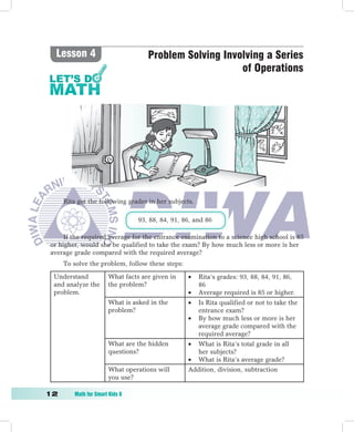 Lesson 4                          Problem Solving Involving a Series
                                                         of Operations




      Rita got the following grades in her subjects.

                                  93, 88, 84, 91, 86, and 86

      If the required average for the entrance examination to a science high school is 85
 or higher, would she be qualified to take the exam? By how much less or more is her
 average grade compared with the required average?
      To solve the problem, follow these steps:

  Understand            What facts are given in    •   Rita’s grades: 93, 88, 84, 91, 86,
  and analyze the       the problem?                   86
  problem.                                         •   Average required is 85 or higher.
                        What is asked in the       •   Is Rita qualified or not to take the
                        problem?                       entrance exam?
                                                   •   By how much less or more is her
                                                       average grade compared with the
                                                       required average?
                        What are the hidden        •   What is Rita’s total grade in all
                        questions?                     her subjects?
                                                   •   What is Rita’s average grade?
                        What operations will       Addition, division, subtraction
                        you use?

1	       Math	for	Smart	Kids	6
 
