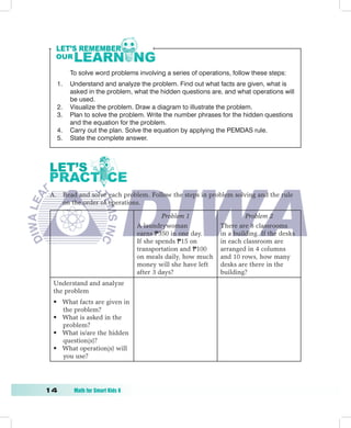 To solve word problems involving a series of operations, follow these steps:
   1.   Understand and analyze the problem. Find out what facts are given, what is
        asked in the problem, what the hidden questions are, and what operations will
        be used.
   2.   Visualize the problem. Draw a diagram to illustrate the problem.
   3.   Plan to solve the problem. Write the number phrases for the hidden questions
        and the equation for the problem.
   4.   Carry out the plan. Solve the equation by applying the PEMDAS rule.
   5.   State the complete answer.




 A. Read and solve each problem. Follow the steps in problem solving and the rule
    on the order of operations.

                                          Problem	1                  Problem	2	
                                 A laundrywoman             There are 8 classrooms
                                 earns P350 in one day.     in a building. If the desks
                                 If she spends P15 on       in each classroom are
                                 transportation and P100    arranged in 4 columns
                                 on meals daily, how much   and 10 rows, how many
                                 money will she have left   desks are there in the
                                 after 3 days?              building?
  Understand and analyze
  the problem
  • What facts are given in
    the problem?
  • What is asked in the
    problem?
  • What is/are the hidden
    question(s)?
  • What operation(s) will
    you use?




1	      Math	for	Smart	Kids	6
 