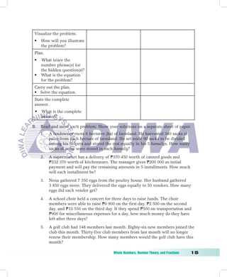 Visualize the problem.
    •   How will you illustrate
        the problem?
    Plan.
    •   What is/are the
        number phrase(s) for
        the hidden question(s)?
    •   What is the equation
        for the problem?
    Carry out the plan.
    • Solve the equation.
    State the complete
    answer.
    •   What is the complete
        answer?

B.      Read and solve each problem. Show your solutions on a separate sheet of paper.
        1.   A landowner owns 6 hectares (ha) of farmland. He harvested 340 sacks of
             palay from each hectare of farmland. He set aside 90 sacks to be divided
             among his helpers and stored the rest equally in his 5 kamaligs. How many
             sacks of palay were stored in each kamalig?

        2.   A supermarket has a delivery of P370 450 worth of canned goods and
             P232 370 worth of kitchenware. The manager gives P200 000 as initial
             payment and will pay the remaining amounts in 5 installments. How much
             will each installment be?

        3.   Nena gathered 7 350 eggs from the poultry house. Her husband gathered
             3 850 eggs more. They delivered the eggs equally to 50 vendors. How many
             eggs did each vendor get?

        4.   A school choir held a concert for three days to raise funds. The choir
             members were able to raise P6 900 on the first day, P2 500 on the second
             day, and P10 550 on the third day. If they spend P500 on transportation and
             P900 for miscellaneous expenses for a day, how much money do they have
             left after three days?

        5.   A golf club had 148 members last month. Eighty-six new members joined the
             club this month. Thirty-five club members from last month will no longer
             renew their membership. How many members would the golf club have this
             month?

	                                              Whole	Numbers,	Number	Theory,	and	Fractions	   1
 