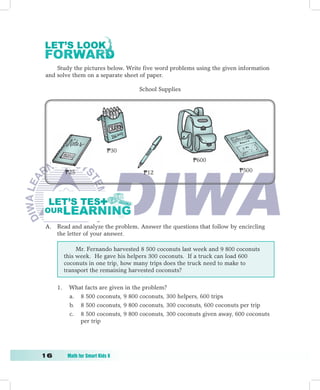 Study the pictures below. Write five word problems using the given information
 and solve them on a separate sheet of paper.

                                      School Supplies




                               P30
                                                         P600

           P25                         P12                                P500




 A. Read and analyze the problem. Answer the questions that follow by encircling
    the letter of your answer.

                Mr. Fernando harvested 8 500 coconuts last week and 9 800 coconuts
           this week. He gave his helpers 300 coconuts. If a truck can load 600
           coconuts in one trip, how many trips does the truck need to make to
           transport the remaining harvested coconuts?

      1.    What facts are given in the problem?
            a. 8 500 coconuts, 9 800 coconuts, 300 helpers, 600 trips
            b. 8 500 coconuts, 9 800 coconuts, 300 coconuts, 600 coconuts per trip
            c. 8 500 coconuts, 9 800 coconuts, 300 coconuts given away, 600 coconuts
               per trip




1	         Math	for	Smart	Kids	6
 