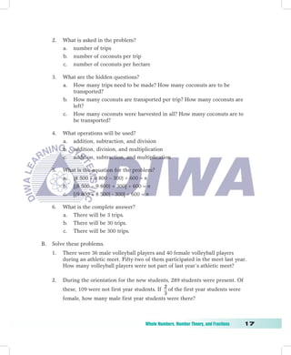 2.   What is asked in the problem?
          a. number of trips
          b. number of coconuts per trip
          c. number of coconuts per hectare

     3.   What are the hidden questions?
          a. How many trips need to be made? How many coconuts are to be
             transported?
          b. How many coconuts are transported per trip? How many coconuts are
             left?
          c. How many coconuts were harvested in all? How many coconuts are to
             be transported?

     4.   What operations will be used?
          a. addition, subtraction, and division
          b. addition, division, and multiplication
          c. addition, subtraction, and multiplication

     5.   What is the equation for the problem?
          a. (8 500 + 9 800 – 300)  600 = n
          b. [(8 500 − 9 800) + 300]  600 = n
          c. [(9 800 + 8 500)  300]  600 = n

     6.   What is the complete answer?
          a. There will be 3 trips.
          b. There will be 30 trips.
          c. There will be 300 trips.

B.   Solve these problems.
     1.   There were 36 male volleyball players and 40 female volleyball players
          during an athletic meet. Fifty-two of them participated in the meet last year.
          How many volleyball players were not part of last year’s athletic meet?

     2.   During the orientation for the new students, 289 students were present. Of
          these, 109 were not first year students. If 2 of the first year students were
                                                      3
          female, how many male first year students were there?



	                                            Whole	Numbers,	Number	Theory,	and	Fractions	   1
 