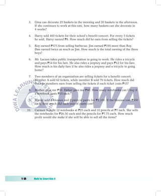 3.   Gina can decorate 25 baskets in the morning and 20 baskets in the afternoon.
           If she continues to work at this rate, how many baskets can she decorate in
           4 weeks?

      4.   Harry sold 460 tickets for their school’s benefit concert. For every 5 tickets
           he sold, Harry earned P8. How much did he earn from selling the tickets?

      5.   Roy earned P575 from selling barbecue. Jim earned P195 more than Roy.
           Dan earned twice as much as Jim. How much is the total earning of the three
           boys?

      6.   Mr. Lacson takes public transportation in going to work. He rides a tricycle
           and pays P14 for his fare. He also rides a jeepney and pays P12 for his fare.
           How much is his daily fare if he also rides a jeepney and a tricycle in going
           home?

      7.   Two members of an organization are selling tickets for a benefit concert.
           Member A sold 62 tickets, while member B sold 76 tickets. How much did
           the two members earn from selling the tickets if each ticket costs P15?

      8.   Mother gave me P35. Father gave me P40. How many notebooks can I buy if
           a notebook costs P15 each?

      9.   Mariel sold 3 blouses and 2 pairs of pants for P2,100. If the blouses cost P350
           each, how much did each pair of pants cost?

  10.      Carmen bought 12 notebooks at P25 each and 10 pencils at P7 each. She sells
           the notebooks for P26.50 each and the pencils for P7.75 each. How much
           profit would she make if she will be able to sell all the items?




1	        Math	for	Smart	Kids	6
 