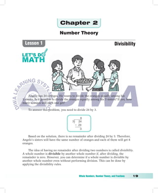 Chapter 
                             Number Theory

    Lesson 1                                                                  Divisibility




     Angelo has 24 oranges. He wants to divide the oranges equally among his
3 sisters. Is it possible to divide the oranges equally among his 3 sisters? If yes, how
many oranges will each one get?

     To answer this problem, you need to divide 24 by 3.

                                             8
                                        3)  24
                                            24
                                          − 24
                                             0

    Based on the solution, there is no remainder after dividing 24 by 3. Therefore,
Angelo’s sisters will have the same number of oranges and each of them will get 8
oranges.

    The idea of having no remainder after dividing two numbers is called divisibility.
A whole number is divisible by another whole number if, after dividing, the
remainder is zero. However, you can determine if a whole number is divisible by
another whole number even without performing division. This can be done by
applying the divisibility rules.



	                                            Whole	Numbers,	Number	Theory,	and	Fractions   1
 