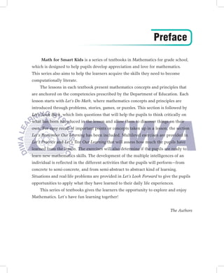 Preface
     Math for Smart Kids is a series of textbooks in Mathematics for grade school,
which is designed to help pupils develop appreciation and love for mathematics.
This series also aims to help the learners acquire the skills they need to become
computationally literate.
    The lessons in each textbook present mathematics concepts and principles that
are anchored on the competencies prescribed by the Department of Education. Each
lesson starts with Let’s Do Math, where mathematics concepts and principles are
introduced through problems, stories, games, or puzzles. This section is followed by
Let’s Look Back, which lists questions that will help the pupils to think critically on
what has been introduced in the lesson and allow them to discover things on their
own. For easy recall of important points or concepts taken up in a lesson, the section
Let’s Remember Our Learning has been included. Multilevel exercises are provided in
Let’s Practice and Let’s Test Our Learning that will assess how much the pupils have
learned from the lesson. The exercises will also determine if the pupils are ready to
learn new mathematics skills. The development of the multiple intelligences of an
individual is reflected in the different activities that the pupils will perform—from
concrete to semi-concrete, and from semi-abstract to abstract kind of learning.
Situations and real-life problems are provided in Let’s Look Forward to give the pupils
opportunities to apply what they have learned to their daily life experiences.
    This series of textbooks gives the learners the opportunity to explore and enjoy
Mathematics. Let’s have fun learning together!


                                                                              The Authors
 