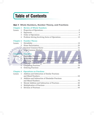 Table of Contents
Unit 1 Whole Numbers, Number Theory, and Fractions
Chapter 1        Review of Whole Numbers
Lesson 1         Properties of Operations………………………………………… ......................2
        2        Exponents ...........................................................................................6
        3        Order of Operations ............................................................................9
        4        Problem Solving Involving Series of Operations ................................. 12

Chapter 2 Number Theory
Lesson 1 Divisibility ........................................................................................ 19
        2 Prime Factorization............................................................................ 25
        3 Greatest Common Factor ................................................................... 31
        4 Least Common Multiple .................................................................... 36

Chapter 3        Fractions
Lesson 1         Equivalent Fractions .......................................................................... 41
        2        Reducing Fractions to Lowest Terms ................................................. 47
        3        Changing Mixed Numbers to Improper Fractions, and Vice Versa ...... 51
                                       1
        4        Fractions Close to 0, , and 1 ........................................................... 55
                                       2
        5        Comparing Fractions ......................................................................... 59
        6        Ordering Fractions ............................................................................ 65

Chapter 4 Operations on Fractions
Lesson 1 Addition and Subtraction of Similar Fractions
          and Mixed Numbers .......................................................................... 69
        2 Addition and Subtraction of Dissimilar Fractions
          and Mixed Numbers .......................................................................... 75
        3 Mental Addition and Subtraction of Fractions .................................... 82
        4 Multiplication of Fractions ................................................................ 86
        5 Division of Fractions ......................................................................... 93
 