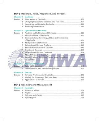 Unit 2 Decimals, Ratio, Proportion, and Percent
Chapter 5 Decimals
Lesson 1 Place Values of Decimals ................................................................. 102
        2 Changing Fractions to Decimals, and Vice Versa .............................. 107
        3 Comparing and Ordering Decimals .................................................. 111
        4 Rounding off Decimals ................................................................... 117

Chapter 6 Operations on Decimals
Lesson 1 Addition and Subtraction of Decimals .............................................. 121
        2 Mental Addition of Decimals ........................................................... 127
        3 Problem Solving Involving Addition and Subtraction
          of Decimals ..................................................................................... 131
        4 Multiplication of Decimals............................................................... 136
        5 Estimation of Decimal Products ....................................................... 141
        6 Mental Multiplication of Decimals ................................................... 145
        7 Division of Decimals ....................................................................... 148
        8 Estimation of Decimal Quotients ..................................................... 154
        9 Mental Division of Decimals............................................................ 157
       10 Problem Solving Involving Two or More Operations
          on Decimals .................................................................................... 162

Chapter 7 Ratio and Proportion
Lesson 1 Ratio and Proportion ....................................................................... 167
        2 Direct, Inverse, and Partitive Proportions ........................................ 173

Chapter 8 Percent
Lesson 1 Percents, Fractions, and Decimals .................................................... 181
        2 Finding the Percentage, Rate, and Base ............................................ 186
        3 Applications of Percent .................................................................... 194

Unit 3 Geometry and Measurement
Chapter 9 Geometry
Lesson 1 Subsets of a Line ............................................................................. 206
        2 Angles ............................................................................................. 210
        3 Polygons and Circles ....................................................................... 215
        4 Space Figures .................................................................................. 224
 