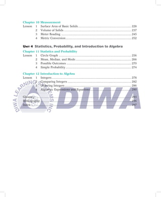Chapter 10         Measurement
Lesson 1           Surface Area of Basic Solids ............................................................. 228
        2          Volume of Solids ............................................................................. 237
        3          Meter Reading ................................................................................ 245
        4          Metric Conversion ........................................................................... 252
	        	         	
Unit 4 Statistics, Probability, and Introduction to Algebra
Chapter 11         Statistics and Probability
Lesson 1           Circle Graph ................................................................................... 256
        2          Mean, Median, and Mode ................................................................ 266
        3          Possible Outcomes .......................................................................... 270
        4          Simple Probability ........................................................................... 274

Chapter 12         Introduction to Algebra
Lesson 1           Integers ........................................................................................... 278
        2          Comparing Integers ......................................................................... 282
        3          Ordering Integers ............................................................................ 286
        4          Algebraic Expressions and Equations ............................................... 290

Glossary …………………………………………………………………………... ...................... 293
Bibliography ........................................................................................................ 296
Index ................................................................................................................... 297
	        	         	
 