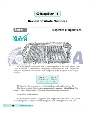 Chapter 1

                      Review of Whole Numbers


     Lesson 1                                   Properties of Operations




     Mr. Cruz planted 20 tomatoes and 35 ampalaya plants in one of his garden plots.
 Then, he planted 35 tomatoes and 20 ampalaya plants in another plot. Compare the
 combined number of tomatoes and ampalaya plants in the two plots. What do you
 observe?

                                  plot A        plot B
                                 20 + 35   =   35 + 20
                                    55     =      55

     Mr. Cruz has the same number of plants in both garden plots, that is, 55.
     The above equation illustrates the commutative property of addition. This
 property states that the order of the addends does not change the sum.

      Look at this other example.

     Mr. Cruz planted 5 rows of eggplants with 6 eggplants in each row of his garden.
 In another garden, he had 6 rows of okra plants with 5 okra plants in each row.

	       Math	for	Smart	Kids	6
 