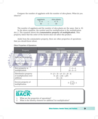 Compare the number of eggplants with the number of okra plants. What do you
observe?

                                 eggplants             okra plants
                                   56         =          65
                                    30         =           30

     The number of eggplants and the number of okra plants are the same, that is, 30.
     In the above equation, the symbol used for multiplication is the multiplication
dot (⋅). The equation shows the commutative property of multiplication. This
property states that the order of the factors does not affect the product.

     Aside from the commutative property, there are other properties of operations
that you should know about.

Other Properties of Operations

                                                              Operation
             Property
                                             Addition                        Multiplication
                                  5 + (6 + 9) = (5 + 6) + 9               6  (2  3) = (6  2)  3
    Associative property             5 + (15) = (11) + 9                      6  (6) = (12)  3
                                           20 = 20                                36 = 36
                                             7+0=7                               71=7
    Identity property
                                             8+0=8                               81=8
    Zero property of                                                             70=0
    multiplication                                                              25  0 = 0
    Distributive property                            9  (2 + 3) = (9  2) + (9  3)
    of multiplication over                                9  (5) = (18) + (27)
    addition                                                  45 = 45

    Inverse property of                                                            1
                                                                               5  =1
    multiplication                                                                 5




     1.   What are the properties of operations?
     2.   What is the identity element for addition? for multiplication?



	                                                  Whole	Numbers,	Number	Theory,	and	Fractions	       
 