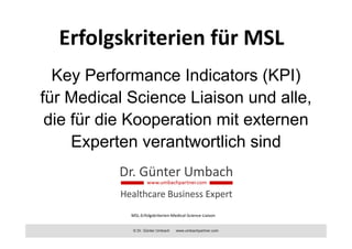 © Dr. Günter Umbach www.umbachpartner.com
Erfolgskriterien für MSL
Key Performance Indicators (KPI)
für Medical Science Liaison und alle,
die für die Kooperation mit externen
Experten verantwortlich sind
MSL‐Erfolgskriterien‐Medical‐Science‐Liaison
 