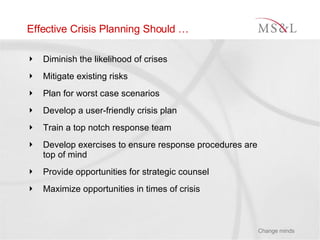 Effective Crisis Planning Should … Diminish the likelihood of crises Mitigate existing risks Plan for worst case scenarios Develop a user-friendly crisis plan Train a top notch response team Develop exercises to ensure response procedures are top of mind Provide opportunities for strategic counsel Maximize opportunities in times of crisis 