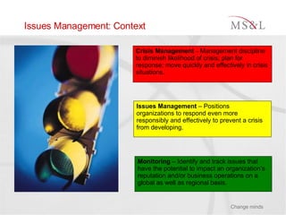 Issues Management: Context Crisis Management  –  Management discipline to diminish likelihood of crisis; plan for response; move quickly and effectively in crisis situations.   Issues Management  – Positions organizations to respond even more responsibly and effectively to prevent a crisis from developing. Monitoring  – Identify and track issues that have the potential to impact an organization’s reputation and/or business operations on a global as well as regional basis. 