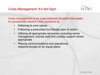 Crisis Management: It’s Not Spin Crisis management is an organizational discipline that seeks to successfully resolve crisis situations by: Adhering to core values Following a prescribed but flexible plan of action Utilizing all appropriate resources, including senior management, trained staff and outside support where appropriate Placing communications and operational responsiveness on an equal plane 