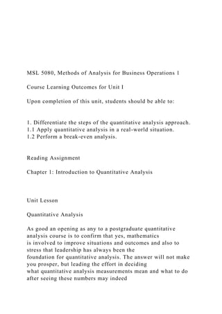 MSL 5080, Methods of Analysis for Business Operations 1
Course Learning Outcomes for Unit I
Upon completion of this unit, students should be able to:
1. Differentiate the steps of the quantitative analysis approach.
1.1 Apply quantitative analysis in a real-world situation.
1.2 Perform a break-even analysis.
Reading Assignment
Chapter 1: Introduction to Quantitative Analysis
Unit Lesson
Quantitative Analysis
As good an opening as any to a postgraduate quantitative
analysis course is to confirm that yes, mathematics
is involved to improve situations and outcomes and also to
stress that leadership has always been the
foundation for quantitative analysis. The answer will not make
you prosper, but leading the effort in deciding
what quantitative analysis measurements mean and what to do
after seeing these numbers may indeed
 