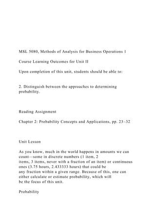 MSL 5080, Methods of Analysis for Business Operations 1
Course Learning Outcomes for Unit II
Upon completion of this unit, students should be able to:
2. Distinguish between the approaches to determining
probability.
Reading Assignment
Chapter 2: Probability Concepts and Applications, pp. 23–32
Unit Lesson
As you know, much in the world happens in amounts we can
count—some in discrete numbers (1 item, 2
items, 3 items, never with a fraction of an item) or continuous
ones (3.75 hours, 2.433333 hours) that could be
any fraction within a given range. Because of this, one can
either calculate or estimate probability, which will
be the focus of this unit.
Probability
 