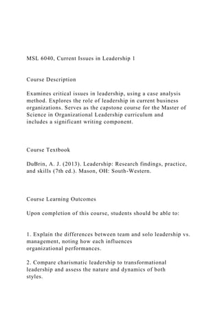 MSL 6040, Current Issues in Leadership 1
Course Description
Examines critical issues in leadership, using a case analysis
method. Explores the role of leadership in current business
organizations. Serves as the capstone course for the Master of
Science in Organizational Leadership curriculum and
includes a significant writing component.
Course Textbook
DuBrin, A. J. (2013). Leadership: Research findings, practice,
and skills (7th ed.). Mason, OH: South-Western.
Course Learning Outcomes
Upon completion of this course, students should be able to:
1. Explain the differences between team and solo leadership vs.
management, noting how each influences
organizational performances.
2. Compare charismatic leadership to transformational
leadership and assess the nature and dynamics of both
styles.
 