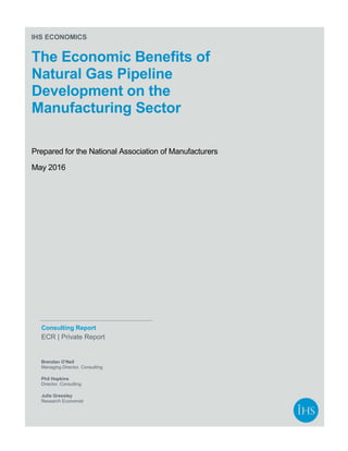 IHS ECONOMICS
The Economic Benefits of
Natural Gas Pipeline
Development on the
Manufacturing Sector
Prepared for the National Association of Manufacturers
May 2016
Consulting Report
ECR | Private Report
Brendan O’Neil
Managing Director, Consulting
Phil Hopkins
Director, Consulting
Julie Gressley
Research Economist
 