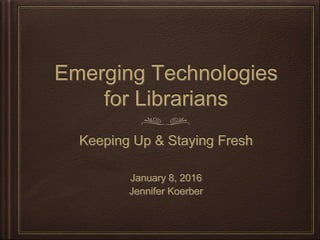 Emerging Technologies
for Librarians
Keeping Up & Staying Fresh
January 8, 2016
Jennifer Koerber
 