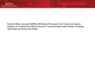Hanmer MS&L received SABRE 2009 Gold (#1) Award in the Travel and Leisure category for creating the India Art Summit  TM  and promoting India’s Artistic Creativity nationwide and around the Globe 