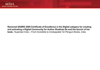 Received SABRE 2009 Certificate of Excellence in the Digital category for creating and activating a Digital   Community for Author Shobhaa De and the launch of her book,  ‘Superstar India – From Incredible to Unstoppable’ for Penguin Books, India  