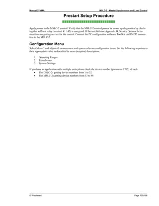 Manual 37444A MSLC-2 - Master Synchronizer and Load Control
© Woodward Page 105/198
Prestart Setup Procedure
≡≡≡≡≡≡≡≡≡≡≡≡≡≡≡≡≡≡≡≡≡≡≡≡≡
Apply power to the MSLC-2 control. Verify that the MSLC-2 control passes its power up diagnostics by check-
ing that self-test relay (terminal 41 / 42) is energized. If the unit fails see Appendix B, Service Options for in-
structions on getting service for the control. Connect the PC configuration software ToolKit via RS-232 connec-
tion to the MSLC-2.
Configuration Menu
Select Menu 5 and adjust all measurement and system relevant configuration items. Set the following setpoints to
their appropriate value as described in menu (setpoint) descriptions.
1. Operating Ranges
2. Transformer
3. System Settings
If you have an application with multiple units please check the device number (parameter 1702) of each:
• The DSLC-2s getting device numbers from 1 to 32
• The MSLC-2s getting device numbers from 33 to 48
 
