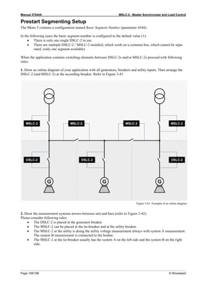 Manual 37444A MSLC-2 - Master Synchronizer and Load Control
Page 106/198 © Woodward
Prestart Segmenting Setup
The Menu 5 contains a configuration named Basic Segment Number (parameter 4544).
In the following cases the basic segment number is configured to the default value (1):
• There is only one single DSLC-2 in use
• There are multiple DSLC-2 / MSLC-2 installed, which work on a common bus, which cannot be sepa-
rated. (only one segment available)
When the application contains switching elements between DSLC-2s and/or MSLC-2s proceed with following
rules:
1. Draw an online diagram of your application with all generators, breakers and utility inputs. Then arrange the
DSLC-2 (and MSLC-2) at the according breaker. Refer to Figure 3-41.
Figure 3-41: Example of an online diagram
2. Draw the measurement systems arrows between unit and bars (refer to Figure 3-42).
Please consider following rules:
• The DSLC-2 is placed at the generator breaker.
• The MSLC-2 can be placed at the tie-breaker and at the utility breaker.
• The MSLC-2 at the utility is doing the utility voltage measurement always with system A measurement.
The system B measurement is connected to the busbar.
• The MSLC-2 at the tie-breaker usually has the system A on the left side and the system B on the right
side.
 