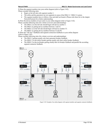 Manual 37444A MSLC-2 - Master Synchronizer and Load Control
© Woodward Page 107/198
3. Draw the segment numbers into your online diagram (refer to Figure 3-42).
Please consider following rules:
• Begin on the left side with segment number 1.
• The utility and the generators are not segments in sense of the DSLC-2 / MSLC-2 system.
• The segment numbers have to follow a line and shall not branch. (Please refer there for to the chapter
Network/System) for a better understanding.
4. Draw the device numbers of your units in your online diagram (refer to Figure 3-42).
Please consider following rules (for a better overview and understanding):
• The DSLC-2 on the left side should begin with device number 1.
• The DSLC-2s getting device numbers between 1 and 32.
• The MSLC-2 on the left side should begin with device number 33.
• The MSLC-2s getting device numbers between 33 and 48.
5. Draw the “CB Aux” feedbacks and segment connection feedbacks in your online diagram
(refer to Figure 3-42).
Please consider following rules (for a better overview and understanding):
• The DSLC-2 getting usually only their generator breaker feedback.
• The MSLC-2 at the utility breaker getting usually only their utility breaker feedback.
• The MSLC-2 at the tie-breaker getting usually their tie-breaker feedback and parallel the according
segment connector feedback.
Figure 3-42: Example of an online diagram with segment numbers and segment connector feedbacks
 