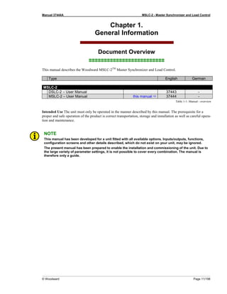 Manual 37444A MSLC-2 - Master Synchronizer and Load Control
© Woodward Page 11/198
Chapter 1.
General Information
Document Overview
≡≡≡≡≡≡≡≡≡≡≡≡≡≡≡≡≡≡≡≡≡≡≡≡≡
This manual describes the Woodward MSLC-2TM
Master Synchronizer and Load Control.
Type English German
MSLC-2
DSLC-2 – User Manual 37443 -
MSLC-2 – User Manual this manual  37444 -
Table 1-1: Manual - overview
Intended Use The unit must only be operated in the manner described by this manual. The prerequisite for a
proper and safe operation of the product is correct transportation, storage and installation as well as careful opera-
tion and maintenance.
NOTE
This manual has been developed for a unit fitted with all available options. Inputs/outputs, functions,
configuration screens and other details described, which do not exist on your unit, may be ignored.
The present manual has been prepared to enable the installation and commissioning of the unit. Due to
the large variety of parameter settings, it is not possible to cover every combination. The manual is
therefore only a guide.
 