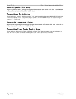 Manual 37444A MSLC-2 - Master Synchronizer and Load Control
Page 110/198 © Woodward
Prestart Synchronizer Setup
Set all synchronizer (Menu 1) setpoints according to the descriptions above and the work sheet. Leave unknown
values, such as gain and stability, at their default values.
Prestart Load Control Setup
Set all load control (Menu 2) setpoints according to the descriptions above and the work sheet. Proportional load
control mode should be used during initial setup of the DSLC-2 control. Set the unload trip setpoint to approx-
imately 10% of rated load.
Prestart Process Control Setup
Set all process control (Menu 3) setpoints according to the descriptions above and the work sheet. If gain and sta-
bility values are unknown, leave at their default values.
Prestart Var/Power Factor Control Setup
Set all var/power factor control (Menu 4) setpoints according to the descriptions above and the work sheet. Set
VAR PF control mode to “Disabled” until doing the var/PF control adjustment section below.
 
