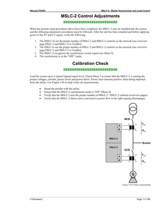 Manual 37444A MSLC-2 - Master Synchronizer and Load Control
© Woodward Page 111/198
MSLC-2 Control Adjustments
≡≡≡≡≡≡≡≡≡≡≡≡≡≡≡≡≡≡≡≡≡≡≡≡≡
When the prestart setup procedures above have been completed, the MSLC-2 may be installed into the system
and the following adjustment procedures must be followed. After the unit has been installed and before applying
power to the PT and CT inputs, verify the following:
1. The MSLC-2s see the proper number of DSLC-2 and MSLC-2 controls on the network (see overview
page DSLC-2 and MSLC-2 in ToolKit).
2. The DSLC-2s see the proper number of DSLC-2 and MSLC-2 controls on the network (see overview
page DSLC-2 and MSLC-2 in ToolKit).
3. The MSLC-2 recognizes the synchronizer switch inputs (see Menu 9).
4. The synchronizer is in the “OFF” mode.
Calibration Check
≡≡≡≡≡≡≡≡≡≡≡≡≡≡≡≡≡≡≡≡≡≡≡≡≡
Load the system up to a typical import/export level. Check Menu 7 to ensure that the MSLC-2 is sensing the
proper voltages, currents, power levels and power factor. Power must measure positive when being imported
from the utility. Use Figure 3-45 to help verify all measurements.
• Break the parallel with the utility.
• Ensure that the MSLC-2 synchronizer mode is “Off” (Menu 8).
• Verify that the MSLC-2 sees the proper number of MSLC-2 / DSLC-2 controls (overview pages).
• Verify that the MSLC-2 shows active and reactive power flow in the right signing (Homepage).
Figure 3-45: Power measurement
 