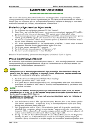 Manual 37444A MSLC-2 - Master Synchronizer and Load Control
Page 112/198 © Woodward
Synchronizer Adjustments
≡≡≡≡≡≡≡≡≡≡≡≡≡≡≡≡≡≡≡≡≡≡≡≡≡
This section is for adjusting the synchronizer functions including procedures for phase matching and slip fre-
quency synchronizing. Note that dynamic adjustments for gain and stability will be different for each method. To
assist in setup and adjustments, you can monitor synchronizer mode of operation on Homepage or Menu 8 and
synchronizer mode and slip frequency and synchroscope values on Menu 7.
Preliminary Synchronizer Adjustments
1. Set the Voltage matching setpoint (parameter 7513) to “Disabled”.
2. Select Menu 1 and verify that the Frequency synchronizer proportional gain (parameter 4539) and Fre-
quency synchronizer integral gain (parameter 4540) setpoints are set to their default values.
3. Set the maximum phase window (parameter 5703, parameter 5704) and maximum slip window (parame-
ter 5701, parameter 5702) setpoints to the desired values or use the default values if unknown.
4. Set Breaker delay (parameter 5705) to the closure time specified by the breaker manufacturer. Add de-
lay time for any interposing relays if required.
5. Set CB close hold time (parameter 3417) to the time desired for the MSLC-2 control to hold the breaker
closure signal. This time should at least exceed the breaker delay time.
6. Set the close attempts (parameter 3419) setpoint to “1”.
7. Set the Synchronizer timeout (parameter 3063) setpoint to “0”.
8. Set Auto re-synchronize (parameter 7514) to “Disabled”.
Proceed to the phase matching synchronizer or slip frequency synchronizer section as required.
Phase Matching Synchronizer
Do the following steps to setup the synchronizer dynamics for use as a phase matching synchronizer. For slip fre-
quency synchronizing, see the procedure below. The MSLC-2 control indicates the phase angle with the Syn-
chroscope on the ToolKit Homepage (parameter 4639).
NOTE
The synchroscope on the Homepage will show the right phase angle, when all electrical settings are
correctly done and the wire connections to the unit are correct. Double check the phase angle across
the breaker with a voltmeter or other phase testing device.
1. Set the Synchronization CB (parameter 5730) to “Phase matching”.
2. Close the synchronizer “Check” mode switch.
3. With system A active (mainly utility) system B active (mainly generator bus), adjust the synchronizer
proportional gain setpoint for stable control of the utility frequency as indicated by synchroscope hold-
ing steady at zero phase.
NOTE
If the system (not the MSLC-2 control) synchroscope does not lock close to zero phase, but at some
other value (such as 30, 60, 180, 210, etc. degrees), verify system A and system B potential wiring to ei-
ther the synchroscope or MSLC-2 control.
DO NOT PROCEED WITH ANY ACTION RESULTING IN BREAKER CLOSURE UNTIL THE PROBLEM IS
DETERMINED AND CORRECTED.
4. Turn the synchronizer mode to “Off” (open discrete inputs). Allow the phase to drift until the synchros-
cope indicates approximately 150 degrees fast. It may be necessary to adjust the engine speed setting
slightly fast to achieve the desired phase drift.
5. Turn the synchronizer mode to “Check”. The synchronizer should pull the generator smoothly into
phase lock. If the synchronizer action is too slow, increase Frequency synchronizer proportional gain
(parameter 4539) by a factor of two. If increasing sync gain results in unstable operation, reduce the val-
ue by at least one-half and proceed to step 6. Otherwise, repeat steps 4 and 5.
6. Do step 4 and then turn the synchronizer mode to “Check”. The synchronizer should pull the generator
smoothly into phase lock. If the synchronizer is too slow or “over-damped”, increase integral gain
(parameter 4540) by a factor of two to decrease damping and increase sync proportional gain by a factor
 