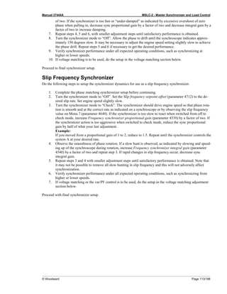 Manual 37444A MSLC-2 - Master Synchronizer and Load Control
© Woodward Page 113/198
of two. If the synchronizer is too fast or “under-damped” as indicated by excessive overshoot of zero
phase when pulling in, decrease sync proportional gain by a factor of two and decrease integral gain by a
factor of two to increase damping.
7. Repeat steps 4, 5 and 6, with smaller adjustment steps until satisfactory performance is obtained.
8. Turn the synchronizer mode to “Off”. Allow the phase to drift until the synchroscope indicates approx-
imately 150 degrees slow. It may be necessary to adjust the engine speed setting slightly slow to achieve
the phase drift. Repeat steps 5 and 6 if necessary to get the desired performance.
9. Verify synchronizer performance under all expected operating conditions, such as synchronizing at
higher or lower speeds.
10. If voltage matching is to be used, do the setup in the voltage matching section below.
Proceed to final synchronizer setup.
Slip Frequency Synchronizer
Do the following steps to setup the synchronizer dynamics for use as a slip frequency synchronizer.
1. Complete the phase matching synchronizer setup before continuing.
2. Turn the synchronizer mode to “Off”. Set the Slip frequency setpoint offset (parameter 4712) to the de-
sired slip rate. Set engine speed slightly slow.
3. Turn the synchronizer mode to “Check”. The synchronizer should drive engine speed so that phase rota-
tion is smooth and at the correct rate as indicated on a synchroscope or by observing the slip frequency
value on Menu 7 (parameter 4640). If the synchronizer is too slow to react when switched from off to
check mode, increase Frequency synchronizer proportional gain (parameter 4539) by a factor of two. If
the synchronizer action is too aggressive when switched to check mode, reduce the sync proportional
gain by half of what your last adjustment.
Example:
If you moved from a proportional gain of 1 to 2, reduce to 1.5. Repeat until the synchronizer controls the
system A at your desired rate.
4. Observe the smoothness of phase rotation. If a slow hunt is observed, as indicated by slowing and speed-
ing up of the synchroscope during rotation, increase Frequency synchronizer integral gain (parameter
4540) by a factor of two and repeat step 3. If rapid changes in slip frequency occur, decrease sync
integral gain.
5. Repeat steps 3 and 4 with smaller adjustment steps until satisfactory performance is obtained. Note that
it may not be possible to remove all slow hunting in slip frequency and this will not adversely affect
synchronization.
6. Verify synchronizer performance under all expected operating conditions, such as synchronizing from
higher or lower speeds.
7. If voltage matching or the var/PF control is to be used, do the setup in the voltage matching adjustment
section below.
Proceed with final synchronizer setup.
 