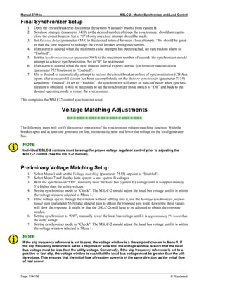 Manual 37444A MSLC-2 - Master Synchronizer and Load Control
Page 114/198 © Woodward
Final Synchronizer Setup
1. Open the circuit breaker to disconnect the system A (usually mains) from system B.
2. Set close attempts (parameter 3419) to the desired number of times the synchronizer should attempt to
close the circuit breaker. Set to “1” if only one close attempt should be made.
3. Set Reclose delay (parameter 4534) to the desired interval between close attempts. This should be great-
er than the time required to recharge the circuit breaker arming mechanism.
4. If an alarm is desired when the maximum close attempts has been reached, set sync reclose alarm to
“Enabled”.
5. Set the Synchronizer timeout (parameter 3063) to the maximum number of seconds the synchronizer should
attempt to achieve synchronization. Set to “0” for no timeout.
6. If an alarm is desired when the sync timeout interval expires, set the Synchronizer timeout alarm
(parameter 7557) setpoint to “Enabled”.
7. If it is desired to automatically attempt to reclose the circuit breaker on loss of synchronization (CB Aux
opens after a successful closure has been accomplished), set the Auto re-synchronize (parameter 7514)
setpoint to “Enabled”. If set to “Disabled”, the synchronizer will enter an auto-off mode when synchro-
nization is obtained. It will be necessary to set the synchronizer mode switch to “Off” and back to the
desired operating mode to restart the synchronizer.
This completes the MSLC-2 control synchronizer setup.
Voltage Matching Adjustments
≡≡≡≡≡≡≡≡≡≡≡≡≡≡≡≡≡≡≡≡≡≡≡≡≡
The following steps will verify the correct operation of the synchronizer voltage matching function. With the
breaker open and at least one generator on line, momentarily raise and lower the voltage on the local generator
bus.
NOTE
Individual DSLC-2 controls must be setup for proper voltage regulator control prior to adjusting the
MSLC-2 control (See the DSLC-2 manual).
Preliminary Voltage Matching Setup
1. Select Menu 1 and set the Voltage matching (parameter 7513) setpoint to “Enabled”.
2. Select Menu 7 and display both system A and system B voltages.
3. With the synchronizer “Off”, manually raise the local bus (system B) voltage until it is approximately
5% higher than the utility voltage.
4. Set the synchronizer mode to “Check”. The MSLC-2 should adjust the local bus voltage until it is within
the voltage window selected in Menu 1.
5. If the voltage cycles through the window without settling into it, use the Voltage synchronizer propor-
tional gain (parameter 5610) and integral gain to obtain the response you want. Lowering these values
will slow the response. It might be that the DSLC-2s will have to be adjusted to obtain the response
needed.
6. Set the synchronizer to “Off”, manually lower the local bus voltage until it is approximately 5% lower than
the utility voltage.
7. Set the synchronizer mode to “Check”. The MSLC-2 should adjust the local bus voltage until it is within
the voltage window selected in Menu 1.
NOTE
If the slip frequency reference is set to zero, the voltage window is ± the setpoint chosen in Menu 1. If
the slip frequency reference is set to a negative or slow slip, the voltage window is such that the local
bus voltage must be less than the utility voltage. Conversely, if the slip frequency reference is set to a
positive or fast slip, the voltage window is such that the local bus voltage must be greater than the util-
ity voltage. This ensures that the initial flow of reactive power is in the same direction as the initial flow
of real power.
 