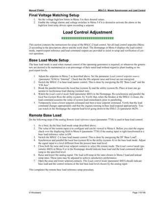 Manual 37444A MSLC-2 - Master Synchronizer and Load Control
© Woodward Page 115/198
Final Voltage Matching Setup
1. Set the voltage high/low limits in Menu 3 to their desired values.
2. Enable the voltage alarms and voltage switches in Menu 3 if it is desired to activate the alarm or the
high/low limit relay drivers upon exceeding a setpoint.
Load Control Adjustment
≡≡≡≡≡≡≡≡≡≡≡≡≡≡≡≡≡≡≡≡≡≡≡≡≡
This section contains the instructions for setup of the MSLC-2 load control. Set all load control setpoints (Menu
2) according to the descriptions above and the work sheet. The Homepage or Menu 8 displays the load control
mode, import/export reference and load command outputs are provided to assist in setup and verification of cor-
rect operation.
Base Load Mode Setup
The base load mode is used when manual control of the operating generators is required, or whenever the genera-
tors are desired to be maintained at a set percentage of their rated load without regard to plant loading or im-
port/export levels.
1. Adjust the setpoints in Menu 2 as described above. Set the parameter Load control setpoint source
(parameter 7634) to “Internal”. Check that the DIs setpoint raise and lower are not energized.
2. Switch the MSLC-2 in base load master control. This is done by energizing the DI “Base Load” and the
“CB Aux”.
3. Break the parallel between the local bus (system A) and the utility (system B). Place at least one ge-
nerator in isochronous load sharing (isolated run).
4. Watch the Load control mode field (parameter 4603) in the Homepage. Re-synchronize and parallel the
local bus (system B) to the utility (system A). Verify that, when the breaker at the MSLC-2 closes, the
load command assumes the value of system load immediately prior to paralleling.
5. Temporarily issue a lower setpoint command and then a raise setpoint command. Verify that the load
command changes appropriately and that the engines running in base load respond appropriately. You
can watch in the Homepage the setpoint load level going down to the DSLC-2s (parameter 4629).
Remote Base Load
Do the following steps if the analog Remote load reference input (parameter 7738) is used in base load control.
1. As a basic do the base load mode setup described above.
2. The value of the remote input is to configure and can be viewed in Menu 6. Before you start the engine
check over the displaying field in Menu 6 (parameter 7738) if the analog input is right transformed in a
base load reference value in kW.
3. Switch the MSLC-2 in base load master control. This is done by energizing the DI “Base Load”.
4. Synchronize and parallel the local bus (system B) to the utility (system A) in the base load mode. Adjust
the signal input to a level different from the present base load level.
5. Close both the raise and lower setpoint contacts to select the remote mode. The Load control mode (pa-
rameter 4603) in Menu 8 or in the Homepage should indicate base load and the load command should
ramp to the specified level.
6. Raise and lower the analog signal. The load will ramp at the rates chosen in Menu 2 load and unload
ramp rates. These rates may be adjusted to achieve satisfactory performance.
7. Open the raise and lower setpoint contacts. The Load control mode (parameter 4603) should indicate
base load and the control remains at the last base load level chosen by the analog input.
This completes the remote base load reference setup procedure.
 