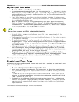 Manual 37444A MSLC-2 - Master Synchronizer and Load Control
Page 116/198 © Woodward
Import/Export Mode Setup
1. As a basic do the base load mode setup described above.
2. An important assumption for setup this mode is the right connection of the CT´s of the MSLC-2. Be sure
that incoming real power (power flow from system A to system B) is displayed positive (see Homepage)
and incoming lagging reactive power is displayed positive as well. Do not proceed if you have not clari-
fied the right measurement.
3. Check Menu 2 setpoints for Import/export control proportional gain (parameter 5510), Import/export
control integral gain (parameter 5511), Import/export control derivative ratio (parameter 5512) whether
they are adjusted to their default values.
4. Adjust the setpoints in Menu 2 as described in the parameter setup chapter above. Set the parameter
Load control setpoint source (parameter 7634) to “Internal”. Check that the DI´s setpoint raise and low-
er are not energized. Configure an import/export reference (parameter 7717), positive value is importing
power from mains, negative value is exporting power to mains.
NOTE
Do not chose an export level if it is not allowed by the utility.
5. Switch the MSLC-2 in import/export load master control. This is done by energizing the DI “Im-
port/Export Control”.
6. Break the parallel between the local bus (system A) and the utility (system B). Place at least one genera-
tor in isochronous load sharing.
7. Re-synchronize and parallel the local bus (system B) to the utility (system A). Verify that, when the
breaker at the MSLC-2 closes, the load command assumes the value of system load immediately prior to
paralleling. The control will ramp the Setpoint load level (parameter 4629) output until the import/export
level is within its target.
8. If the import/export control is unstable when taking control, decrease the import/export proportional
gain to achieve stability. If the chosen import/export level is not obtainable within the 0 to 100% load
command range, the control will stop at 0% or 100%. If a slow hunt is observed or excessive overshoot
of the export/import value occurs, decrease the process integral gain.
9. Temporarily issue a lower setpoint command and then a raise setpoint command. Verify that the im-
port/export reference changes appropriately and that the running engines respond appropriately. You can
watch in the Homepage the Setpoint load level (parameter 4629) decreasing to the DSLC-2s.
This completes the import/export setup.
Remote Import/Export Setup
Do the following steps if analog remote load reference input is to be used. The value of the remote input is confi-
gured and viewed in Menu 6.
1. As a basic do the import/export load mode setup described above.
2. Set the scaling of the analog signal according to the instructions of the Menu 6. The remote load refer-
ence signal will be interpreted as an import/export load reference when the DI import/export control is
given.
3. Close both the raise and lower setpoint contacts to select the remote mode. The load control mode in
Menu 8 or the Homepage should indicate import/export remote and the load command of the MSLC-2
to DSLC-2 ramps to the needed level.
4. Raise and lower the analog signal. The load will ramp at the rates chosen in Menu 2 load and unload
ramp rates. These rates may be adjusted to achieve satisfactory performance. Open the raise and lower
setpoint contacts the load control mode indicates import/export control and the control keeps the last
import/export level.
This completes the remote import/export reference setup procedure.
 