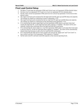 Manual 37444A MSLC-2 - Master Synchronizer and Load Control
© Woodward Page 117/198
Final Load Control Setup
1. Set Menu 2 Load ramp rate (parameter 4700) and Unload ramp rate (parameter 4524)to desired values.
2. Set Raise load rate (parameter 4515) and Lower load rate (parameter 4516) to desired values.
3. Set the Utility unload trip (parameter 4506) and Generator unload trip (parameter 3125) levels to their
desired values.
4. The import real load can be monitored by the high load Limit PU (pick up) and DO (drop out) setpoints.
The settings are related on a rated power system A (parameter 1752).
5. The export real load can be monitored by the low load limit PU (pick up) and DO (drop out) setpoints.
The settings are related on a rated power at the interchange point (parameter 1752).
6. If it is desired that the alarm output High load limit (parameter 4608) alarm is activated when load
reaches the high limit PU, set the high load limit alarm setpoint to “Enabled”. The alarm will be auto-
matically cleared when load drops below the high load limit DO switch point.
7. If it is desired that the alarm output Low load limit (parameter 4609) alarm is activated when load reach-
es the low limit PU, set the low load limit alarm setpoint to “Enabled”. The alarm will be automatically
cleared when load increases to above the low load limit DO switch point.
8. If it is desired that the high and low limit switches also activate the “High Limt” and “Low Limit” re-
lays, set the Load limit switch (parameter 7506) setpoint to “Enabled”.
9. Set the load switch PU and load switch DO setpoints to their desired operating levels.
 