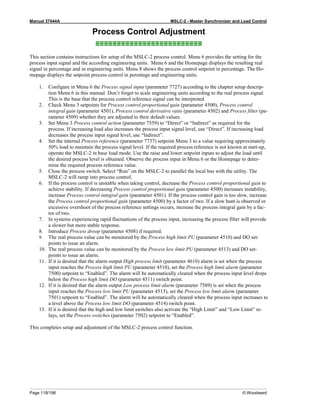 Manual 37444A MSLC-2 - Master Synchronizer and Load Control
Page 118/198 © Woodward
Process Control Adjustment
≡≡≡≡≡≡≡≡≡≡≡≡≡≡≡≡≡≡≡≡≡≡≡≡≡
This section contains instructions for setup of the MSLC-2 process control. Menu 6 provides the setting for the
process input signal and the according engineering units. Menu 6 and the Homepage displays the resulting real
signal in percentage and in engineering units. Menu 8 shows the process control setpoint in percentage. The Ho-
mepage displays the setpoint process control in perentage and engineering units.
1. Configure in Menu 6 the Process signal input (parameter 7727) according to the chapter setup descrip-
tion Menu 6 in this manual. Don’t forget to scale engineering units according to the real process signal.
This is the base that the process control reference signal can be interpreted.
2. Check Menu 3 setpoints for Process control proportional gain (parameter 4500), Process control
integral gain (parameter 4501), Process control derivative ratio (parameter 4502) and Process filter (pa-
rameter 4509) whether they are adjusted to their default values.
3. Set Menu 3 Process control action (parameter 7559) to “Direct” or “Indirect” as required for the
process. If increasing load also increases the process input signal level, use “Direct”. If increasing load
decreases the process input signal level, use “Indirect”.
4. Set the internal Process reference (parameter 7737) setpoint Menu 3 to a value requiring approximately
50% load to maintain the process signal level. If the required process reference is not known at start-up,
operate the MSLC-2 in base load mode. Use the raise and lower setpoint inputs to adjust the load until
the desired process level is obtained. Observe the process input in Menu 6 or the Homepage to deter-
mine the required process reference value.
5. Close the process switch. Select “Run” on the MSLC-2 to parallel the local bus with the utility. The
MSLC-2 will ramp into process control.
6. If the process control is unstable when taking control, decrease the Process control proportional gain to
achieve stability. If decreasing Process control proportional gain (parameter 4500) increases instability,
increase Process control integral gain (parameter 4501). If the process control gain is too slow, increase
the Process control proportional gain (parameter 4500) by a factor of two. If a slow hunt is observed or
excessive overshoot of the process reference settings occurs, increase the process integral gain by a fac-
tor of two.
7. In systems experiencing rapid fluctuations of the process input, increasing the process filter will provide
a slower but more stable response.
8. Introduce Process droop (parameter 4508) if required.
9. The real process value can be monitored by the Process high limit PU (parameter 4510) and DO set-
points to issue an alarm.
10. The real process value can be monitored by the Process low limit PU (parameter 4513) and DO set-
points to issue an alarm.
11. If it is desired that the alarm output High process limit (parameter 4610) alarm is set when the process
input reaches the Process high limit PU (parameter 4510), set the Process high limit alarm (parameter
7500) setpoint to “Enabled”. The alarm will be automatically cleared when the process input level drops
below the Process high limit DO (parameter 4511) switch point.
12. If it is desired that the alarm output Low process limit alarm (parameter 7589) is set when the process
input reaches the Process low limit PU (parameter 4513), set the Process low limit alarm (parameter
7501) setpoint to “Enabled”. The alarm will be automatically cleared when the process input increases to
a level above the Process low limit DO (parameter 4514) switch point.
13. If it is desired that the high and low limit switches also activate the “High Limit” and “Low Limit” re-
lays, set the Process switches (parameter 7502) setpoint to “Enabled”.
This completes setup and adjustment of the MSLC-2 process control function.
 