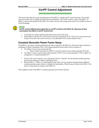 Manual 37444A MSLC-2 - Master Synchronizer and Load Control
© Woodward Page 119/198
Var/PF Control Adjustment
≡≡≡≡≡≡≡≡≡≡≡≡≡≡≡≡≡≡≡≡≡≡≡≡≡
This section describes the setup and adjustment of the MSLC-2 voltage/var/PF control functions. The voltage
control is used in case of voltage matching for the synchronizer. The var/PF control is used, if the DSLC- 2 /
MSLC-2 system runs parallel to the utility. The values of kvars and average power factor are available in Menu 7
or the Homepage.
NOTE
Var/PF control effectiveness depends on var/PF control in the DSLC-2s. Because of that
commission the DSLC-2 var/PF control first.
1. Verify that the voltage matching adjustments above have been done.
2. Select Menu 4 and set VAR control proportional gain (parameter 5613), VAR control integral gain (pa-
rameter 5614) and VAR control derivative ratio (parameter 5615) to their default values.
Constant Generator Power Factor Setup
The MSLC-2 can send a constant generator power factor setpoint to the DSLC-2s. The power factor reference is
configured in Menu 4 (parameter 5621). The constant generator power factor will be executed, if:
• The MSLC-2 runs in base load mode OR
o When in Base load mode, the MSLC-2 can only operate in the constant generator PF mode.
• The MSLC-2 runs in export/import mode and the VAR PF control mode (parameter 7558) in Menu 4 is
configured to “Constant Generator PF”.
1. Set the VAR control setpoint source (parameter 7635) to “Internal”. Set the desired constant generator
power factor reference in Menu 4 (parameter 5621).
2. Run the DSLC-2 / MSLC-2 system parallel to the utility. For test purposes change between different
constant generator power factors to validate the functionality. When the power factor at the DSLC-2 be-
gins to swing check the settings at the DSLC-2s.
This completes setup of the MSLC-2 constant generator power factor function.
 