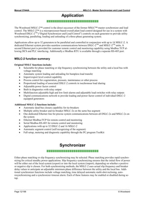 Manual 37444A MSLC-2 - Master Synchronizer and Load Control
Page 12/198 © Woodward
Application
≡≡≡≡≡≡≡≡≡≡≡≡≡≡≡≡≡≡≡≡≡≡≡≡≡
The Woodward MSLC-2™ control is the direct successor of the former MSLC™ master synchronizer and load
control. The MSLC-2™ is a microprocessor-based overall plant load control designed for use in a system with
Woodward DSLC-2TM
(“Digital Synchronizer and Load Control”) controls on each generator to provide utility
synchronizing, paralleling, loading and unloading of a three-phase generating system.
Applications allow up to 32 generators to be paralleled and controlled in conjunction with up to 16 MSLC-2. A
dedicated Ethernet system provides seamless communications between DSLC-2TM
and MSLC-2TM
units. A
second Ethernet port is provided for customer remote control and monitoring capability using Modbus TCP al-
lowing DCS and PLC interfacing. Additionally a Modbus RTU is available through a separate RS-485 port.
MSLC-2 function summary
Original MSLC functions include:
• Selectable for phase matching or slip frequency synchronizing between the utility and a local bus with
voltage matching
• Automatic system loading and unloading for bumpless load transfer
• Import/export level control capability
• Process control for cogeneration, pressure, maintenance or other process
• Proportional loading of associated DSLC-2 controls in isochronous load sharing
• Adjustable power factor control
• Built in diagnostics with relay output
• Multifunction adjustable high and low limit alarms and adjustable load switches with relay outputs
• Digital communications network to provide loading and power factor control of individual DSLC-2
equipped generators
Additional MSLC-2 functions include:
• Automatic dead bus closure capability for tie-breakers
• Multiple utility breaker and tie-breaker MSLC-2s on the same bus segment
• One dedicated Ethernet line for precise system communications between all DSLC-2s and MSLC-2s on
the system
• Ethernet Modbus/TCP for remote control and monitoring
• Serial Modbus RS-485 for remote control and monitoring
• Applications with up to 32 DSLC-2 and 16 MSLC-2
• Automatic segment control (self recognizing of the segment)
• Full setup, metering and diagnostic capability through the PC program ToolKit
Synchronizer
≡≡≡≡≡≡≡≡≡≡≡≡≡≡≡≡≡≡≡≡≡≡≡≡≡
Either phase matching or slip frequency synchronizing may be selected. Phase matching provides rapid synchro-
nizing for critical standby power applications. Slip frequency synchronizing ensures that the initial flow of power
will be either out of the local system (export) or into the local system (import), depending on whether a positive
or negative slip is chosen. For both synchronizing methods, the MSLC-2 uses actual slip frequency and breaker
delay values to anticipate an adjustable minimum phase difference between the utility and the local bus. Addi-
tional synchronizer functions include voltage matching, time delayed automatic multi-shot reclosing, auto-
resynchronizing and a synchronizer timeout alarm. Each of these features may be enabled or disabled during se-
tup.
 