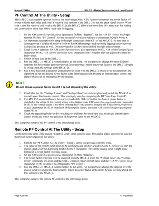 Manual 37444A MSLC-2 - Master Synchronizer and Load Control
Page 120/198 © Woodward
PF Control At The Utility - Setup
The MSLC-2 can regulate a power factor at the interchange point. A PID control compares the power factor ref-
erence with the real value and sends a reactive load setpoint to the DSLC-2 to run the error signal to zero. What-
ever is sent for reactive load level to the DSLC-2s, the DSLC-2 allows not more than 10% rated vars for leading
and do not allow more than 100% rated vars for lagging.
1. Set the VAR control setpoint source (parameter 7635) to “Internal”. Set the VAR PF control mode (pa-
rameter 7558) to “PF Control”. Set the desired Power factor reference (parameter 5620) in Menu 4.
2. An important assumption for setup is the right connection of the CTs of the MSLC-2. Be sure that in-
coming power is displayed positive (refer to ToolKit Homepage) and incoming lagging reactive power
is displayed positive as well. Do not proceed if you have not clarified the right measurement.
3. Check Menu 4 setpoints for VAR control proportional gain (parameter 5613), VAR control integral gain
(parameter 5614), VAR control derivative ratio (parameter 5615) whether they are adjusted to their de-
fault values.
4. Switch to base load at the MSLC-2.
5. Run the DSLC-2 / MSLC-2 system parallel to the utility. For test purposes change between different
setpoints for the constant generator power factor reference. When the power factor at the DSLC-2 begins
to swing check the settings at the DSLC-2s.
6. Run a base load and a generator constant power factor with the DSLC-2 which gives the generators the
capability to run the desired power factor at the interchange point. Prepare an import/export control ref-
erence which can be maintained by the engines.
NOTE
Do not chose a power factor level if it is not allowed by the utility.
7. Check that the DIs “Voltage Lower” and “Voltage Raise” are not energized and switch the MSLC-2 in
import/export load master control. This is actively done by energizing the DI “Imp./Exp. Control”.
8. The MSLC-2 should influence the reactive load of the DSLC-2 so that the desired power factor is
matched at the utility. If the control action is too fast decrease VAR control proportional gain (parameter
5613). If the control action is too slow to bring the PF into control, increase the VAR control proportion-
al gain (parameter 5613). If overshoot of the setpoint occurs, decrease VAR control integral gain (para-
meter 5614).
9. Check the regulating behavior by switching several times between base load mode and import/export
control mode and watch the guidance of the power factor by the MSLC-2.
This completes setup of the PF control at the interchange point.
Remote PF Control At The Utility - Setup
Do the following steps if the analog “Reactive Load” input signal is used. The analog signal can only be used for
the power factor setpoint at the utility.
1. First do the “PF Control At The Utility – Setup”, before you proceed with this topic.
2. The value of the remote input needs to be configured and can be viewed in Menu 6. Before you start the
engine check over the displaying field in Menu 6 (parameter 7718) if the analog input is right trans-
formed in a power factor reference value.
3. Set the VAR control setpoint source (parameter 7635) to “Internal”.
4. The power factor reference will be accepted from the MSLC-2 when the “Voltage raise” and “Voltage
lower” commands are given and the MSLC-2 runs in export/import mode and the VAR PF control mode
(parameter 7558) in Menu 4 is configured to “PF Control”.
5. Run the DSLC-2 / MSLC-2 system parallel to the utility. For test purposes change the setpoint over the
analog input to validate the functionality. When the power factor at the utility begins to swing check the
PID settings in the MSLC-2.
This completes setup of the remote PF control at the interchange point.
 