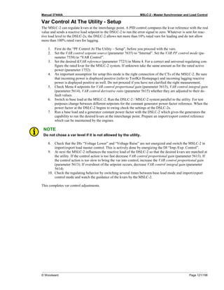 Manual 37444A MSLC-2 - Master Synchronizer and Load Control
© Woodward Page 121/198
Var Control At The Utility - Setup
The MSLC-2 can regulate kvars at the interchange point. A PID control compares the kvar reference with the real
value and sends a reactive load setpoint to the DSLC-2 to run the error signal to zero. Whatever is sent for reac-
tive load level to the DSLC-2s, the DSLC-2 allows not more than 10% rated vars for leading and do not allow
more than 100% rated vars for lagging.
1. First do the “PF Control At The Utility – Setup”, before you proceed with the vars.
2. Set the VAR control setpoint source (parameter 7635) to “Internal”. Set the VAR PF control mode (pa-
rameter 7558) to “VAR Control”.
3. Set the desired KVAR reference (parameter 7723) in Menu 4. For a correct and universal regulating con-
figure the rated kvar for the MSLC-2 system. If unknown take the same amount as for the rated active
power (parameter 1752).
4. An important assumption for setup this mode is the right connection of the CTs of the MSLC-2. Be sure
that incoming power is displayed positive (refer to ToolKit Homepage) and incoming lagging reactive
power is displayed positive as well. Do not proceed if you have not clarified the right measurement.
5. Check Menu 4 setpoints for VAR control proportional gain (parameter 5613), VAR control integral gain
(parameter 5614), VAR control derivative ratio (parameter 5615) whether they are adjusted to their de-
fault values.
6. Switch to base load at the MSLC-2. Run the DSLC-2 / MSLC-2 system parallel to the utility. For test
purposes change between different setpoints for the constant generator power factor reference. When the
power factor at the DSLC-2 begins to swing check the settings at the DSLC-2s.
7. Run a base load and a generator constant power factor with the DSLC-2 which gives the generators the
capability to run the desired kvars at the interchange point. Prepare an import/export control reference
which can be maintained by the engines.
NOTE
Do not chose a var level if it is not allowed by the utility.
8. Check that the DIs “Voltage Lower” and “Voltage Raise” are not energized and switch the MSLC-2 in
import/export load master control. This is actively done by energizing the DI “Imp./Exp. Control”.
9. At next the MSLC-2 influences the reactive load of the DSLC-2 so that the desired kvars are matched at
the utility. If the control action is too fast decrease VAR control proportional gain (parameter 5613). If
the control action is too slow to bring the var into control, increase the VAR control proportional gain
(parameter 5613). If overshoot of the setpoint occurs, decrease VAR control integral gain (parameter
5614).
10. Check the regulating behavior by switching several times between base load mode and import/export
control mode and watch the guidance of the kvars by the MSLC-2.
This completes var control adjustments.
 