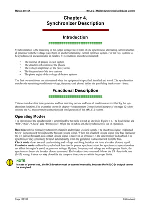 Manual 37444A MSLC-2 - Master Synchronizer and Load Control
Page 122/198 © Woodward
Chapter 4.
Synchronizer Description
Introduction
≡≡≡≡≡≡≡≡≡≡≡≡≡≡≡≡≡≡≡≡≡≡≡≡≡
Synchronization is the matching of the output voltage wave form of one synchronous alternating current electric-
al generator with the voltage wave form of another alternating current electrical system. For the two systems to
be synchronized and connected in parallel, five conditions must be considered:
• The number of phases in each system
• The direction of rotation of the phases
• The voltage amplitudes of the two systems
• The frequencies of the two systems
• The phase angle of the voltage of the two systems
The first two conditions are determined when the equipment is specified, installed and wired. The synchronizer
matches the remaining conditions (voltage, frequency and phase) before the paralleling breakers are closed.
Functional Description
≡≡≡≡≡≡≡≡≡≡≡≡≡≡≡≡≡≡≡≡≡≡≡≡≡
This section describes how generator and bus matching occurs and how all conditions are verified by the syn-
chronizer functions.The examples shown in chapter “Measurement Connections (Examples)” on page 124 dem-
onstrate the AC measurement connection and configuration of the MSLC-2 system.
Operating Modes
The operation of the synchronizer is determined by the mode switch as shown in Figure 4-1. The four modes are
“Off”, “Run”, “Check” and “Permissive”. When the switch is off, the synchronizer is out of operation.
Run mode allows normal synchronizer operation and breaker closure signals. The speed bias signal (explained
below) is maintained throughout the breaker closure signal. When the specified closure signal time has elapsed or
the CB (circuit breaker) aux contact closure signal is received at terminal 47, the synchronizer is disabled. The
synchronizer may optionally be reset automatically when the generator is disconnected from the bus.
Check mode allows normal synchronizing and voltage matching, but does not issue a breaker closure signal.
Permissive mode enables the synch-check function for proper synchronization, but synchronizer operation does
not affect the engine's speed or generator voltage. If phase, frequency and voltage are within proper limits, the
synchronizer issues the breaker closure command. The breaker close command follows the CB close hold time
(3417) setting. It does not stay closed for the complete time you are within the proper limits.
NOTE
In case of power loss, the MCB breaker must be opened manually, because the MSLC-2s output cannot
be energized.
 