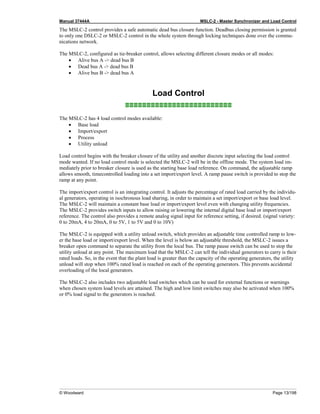 Manual 37444A MSLC-2 - Master Synchronizer and Load Control
© Woodward Page 13/198
The MSLC-2 control provides a safe automatic dead bus closure function. Deadbus closing permission is granted
to only one DSLC-2 or MSLC-2 control in the whole system through locking techniques done over the commu-
nications network.
The MSLC-2, configured as tie-breaker control, allows selecting different closure modes or all modes:
• Alive bus A -> dead bus B
• Dead bus A -> dead bus B
• Alive bus B -> dead bus A
Load Control
≡≡≡≡≡≡≡≡≡≡≡≡≡≡≡≡≡≡≡≡≡≡≡≡≡
The MSLC-2 has 4 load control modes available:
• Base load
• Import/export
• Process
• Utility unload
Load control begins with the breaker closure of the utility and another discrete input selecting the load control
mode wanted. If no load control mode is selected the MSLC-2 will be in the offline mode. The system load im-
mediately prior to breaker closure is used as the starting base load reference. On command, the adjustable ramp
allows smooth, timecontrolled loading into a set import/export level. A ramp pause switch is provided to stop the
ramp at any point.
The import/export control is an integrating control. It adjusts the percentage of rated load carried by the individu-
al generators, operating in isochronous load sharing, in order to maintain a set import/export or base load level.
The MSLC-2 will maintain a constant base load or import/export level even with changing utility frequencies.
The MSLC-2 provides switch inputs to allow raising or lowering the internal digital base load or import/export
reference. The control also provides a remote analog signal input for reference setting, if desired. (signal variety:
0 to 20mA, 4 to 20mA, 0 to 5V, 1 to 5V and 0 to 10V)
The MSLC-2 is equipped with a utility unload switch, which provides an adjustable time controlled ramp to low-
er the base load or import/export level. When the level is below an adjustable threshold, the MSLC-2 issues a
breaker open command to separate the utility from the local bus. The ramp pause switch can be used to stop the
utility unload at any point. The maximum load that the MSLC-2 can tell the individual generators to carry is their
rated loads. So, in the event that the plant load is greater than the capacity of the operating generators, the utility
unload will stop when 100% rated load is reached on each of the operating generators. This prevents accidental
overloading of the local generators.
The MSLC-2 also includes two adjustable load switches which can be used for external functions or warnings
when chosen system load levels are attained. The high and low limit switches may also be activated when 100%
or 0% load signal to the generators is reached.
 