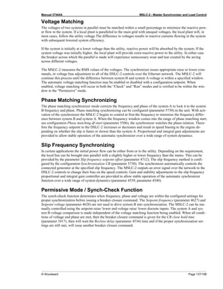 Manual 37444A MSLC-2 - Master Synchronizer and Load Control
© Woodward Page 137/198
Voltage Matching
The voltages of two systems in parallel must be matched within a small percentage to minimize the reactive pow-
er flow in the system. If a local plant is paralleled to the main grid with unequal voltages, the local plant will, in
most cases, follow the utility voltage.The difference in voltages results in reactive currents flowing in the system
with subsequent lowered system efficiency.
If the system is initially at a lower voltage than the utility, reactive power will be absorbed by the system. If the
system voltage was initially higher, the local plant will provide extra reactive power to the utility. In either case
the breaker across which the parallel is made will experience unnecessary wear and tear created by the arcing
across different voltages.
The MSLC-2 measures the RMS values of the voltages. The synchronizer issues appropriate raise or lower com-
mands, or voltage bias adjustment to all of the DSLC-2 controls over the Ethernet network. The MSLC-2 will
continue this process until the difference between system B and system A voltage is within a specified window.
The automatic voltage matching function may be enabled or disabled with a configuration setpoint. When
enabled, voltage matching will occur in both the “Check” and “Run” modes and is verified to be within the win-
dow in the “Permissive” mode.
Phase Matching Synchronizing
The phase matching synchronizer mode corrects the frequency and phase of the system A to lock it to the system
B frequency and phase. Phase matching synchronizing can be configured (parameter 5730) in the unit. With acti-
vation of the synchronizer the MSLC-2 begins to control at first the frequency to minimize the frequency differ-
ence between system B and system A. When the frequency window comes into the range of phase matching start,
see configuration Phase matching df-start (parameter 5506), the synchronizer watches the phase relation. There-
fore the frequency setpoint to the DSLC-2 increases or decreases and result in speed biasing to the engine de-
pending on whether the slip is faster or slower than the system A. Proportional and integral gain adjustments are
provided to allow stable operation of the automatic synchronizer over a wide range of system dynamics.
Slip Frequency Synchronizing
In certain applications the initial power flow can be either from or to the utility. Depending on the requirement,
the local bus can be brought into parallel with a slightly higher or lower frequency than the mains. This can be
provided by the parameter Slip frequency setpoint offset (parameter 4712). The slip frequency method is confi-
gured by the configuration Synchronization CB (parameter 5730). The synchronizer automatically controls the
connected generator at the specified slip frequency. The MSLC-2 outputs an error signal over the network to the
DSLC-2 controls to change their bias on the speed controls. Gain and stability adjustments to the slip frequency
proportional and integral gain controller are provided to allow stable operation of the automatic synchronizer
function over a wide range of system dynamics (parameter 4539, parameter 4540).
Permissive Mode / Synch-Check Function
The synch-check function determines when frequency, phase and voltage are within the configured settings for
proper synchronization before issuing a breaker closure command. The Setpoint frequency (parameter 4627) and
Setpoint voltage (parameter 4628) are not used to drive system B into synchronization. The MSLC-2 can be ma-
nually controlled using the setpoint raise/ lower and voltage raise/ lower discrete inputs. The system A and sys-
tem B voltage comparison is made independent of the voltage matching function being enabled. When all condi-
tions of voltage and phase are met, then the breaker closure command is given for the CB close hold time
(parameter 3417), then will wait the Reclose delay (parameter 4534) time and if the proper synchronization set-
tings are still met, will issue another breaker closure command.
 