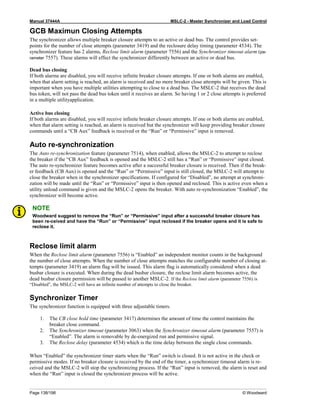 Manual 37444A MSLC-2 - Master Synchronizer and Load Control
Page 138/198 © Woodward
GCB Maximun Closing Attempts
The synchronizer allows multiple breaker closure attempts to an active or dead bus. The control provides set-
points for the number of close attempts (parameter 3419) and the reclosure delay timing (parameter 4534). The
synchronizer feature has 2 alarms, Reclose limit alarm (parameter 7556) and the Synchronizer timeout alarm (pa-
rameter 7557). These alarms will effect the synchronizer differently between an active or dead bus.
Dead bus closing
If both alarms are disabled, you will receive infinite breaker closure attempts. If one or both alarms are enabled,
when that alarm setting is reached, an alarm is received and no more breaker close attempts will be given. This is
important when you have multiple utilities attempting to close to a dead bus. The MSLC-2 that receives the dead
bus token, will not pass the dead bus token until it receives an alarm. So having 1 or 2 close attempts is preferred
in a multiple utilityapplication.
Active bus closing
If both alarms are disabled, you will receive infinite breaker closure attempts. If one or both alarms are enabled,
when that alarm setting is reached, an alarm is received but the synchronizer will keep providing breaker closure
commands until a “CB Aux” feedback is received or the “Run” or “Permissive” input is removed.
Auto re-synchronization
The Auto re-synchronization feature (parameter 7514), when enabled, allows the MSLC-2 to attempt to reclose
the breaker if the “CB Aux” feedback is opened and the MSLC-2 still has a “Run” or “Permissive” input closed.
The auto re-synchronizer feature becomes active after a successful breaker closure is received. Then if the break-
er feedback (CB Aux) is opened and the “Run” or “Permissive” input is still closed, the MSLC-2 will attempt to
close the breaker when in the synchronizer specifications. If configured for “Disabled”, no attempt at synchroni-
zation will be made until the “Run” or “Permissive” input is then opened and reclosed. This is active even when a
utility unload command is given and the MSLC-2 opens the breaker. With auto re-synchronization “Enabled”, the
synchronizer will become active.
NOTE
Woodward suggest to remove the “Run” or “Permissive” input after a successful breaker closure has
been re-ceived and have the “Run” or “Permissive” input reclosed if the breaker opens and it is safe to
reclose it.
Reclose limit alarm
When the Reclose limit alarm (parameter 7556) is “Enabled” an independent monitor counts in the background
the number of close attempts. When the number of close attempts matches the configurable number of closing at-
tempts (parameter 3419) an alarm flag will be issued. This alarm flag is automatically considered when a dead
busbar closure is executed. When during the dead busbar closure, the reclose limit alarm becomes active, the
dead busbar closure permission will be passed to another MSLC-2. If the Reclose limit alarm (parameter 7556) is
“Disabled”, the MSLC-2 will have an infinite number of attempts to close the breaker.
Synchronizer Timer
The synchronizer function is equipped with three adjustable timers.
1. The CB close hold time (parameter 3417) determines the amount of time the control maintains the
breaker close command.
2. The Synchronizer timeout (parameter 3063) when the Synchronizer timeout alarm (parameter 7557) is
“Enabled”. The alarm is removable by de-energized run and permissive signal.
3. The Reclose delay (parameter 4534) which is the time delay between the single close commands.
When “Enabled” the synchronizer timer starts when the “Run” switch is closed. It is not active in the check or
permissive modes. If no breaker closure is received by the end of the timer, a synchronizer timeout alarm is re-
ceived and the MSLC-2 will stop the synchronizing process. If the “Run” input is removed, the alarm is reset and
when the “Run” input is closed the synchronizer process will be active.
 