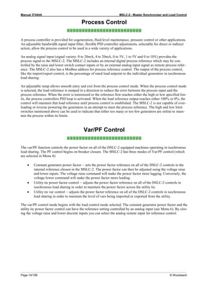 Manual 37444A MSLC-2 - Master Synchronizer and Load Control
Page 14/198 © Woodward
Process Control
≡≡≡≡≡≡≡≡≡≡≡≡≡≡≡≡≡≡≡≡≡≡≡≡≡
A process controller is provided for cogeneration, fluid level maintenance, pressure control or other applications.
An adjustable bandwidth signal input filter, flexible PID controller adjustments, selectable for direct or indirect
action, allow the process control to be used in a wide variety of applications.
An analog signal input (signal variety: 0 to 20mA, 4 to 20mA, 0 to 5V, 1 to 5V and 0 to 10V) provides the
process signal to the MSLC-2. The MSLC-2 includes an internal digital process reference which may be con-
trolled by the raise and lower switch contact inputs or by an external analog input signal as remote process refer-
ence. The MSLC-2 also has a Modbus address for process reference control. The output of the process control,
like the import/export control, is the percentage of rated load setpoint to the individual generators in isochronous
load sharing.
An adjustable ramp allows smooth entry and exit from the process control mode. When the process control mode
is selected, the load reference is ramped in a direction to reduce the error between the process input and the
process reference. When the error is minimized or the reference first reaches either the high or low specified lim-
its, the process controllers PID loop is activated. When the load reference output reaches either 100% or 0%, the
control will maintain that load reference until process control is established. The MSLC-2 is not capable of over-
loading or reverse powering the generators in an attempt to meet the process reference. The high and low limit
switches mentioned above can be used to indicate that either too many or too few generators are online to main-
tain the process within its limits.
Var/PF Control
≡≡≡≡≡≡≡≡≡≡≡≡≡≡≡≡≡≡≡≡≡≡≡≡≡
The var/PF function controls the power factor on all of the DSLC-2 equipped machines operating in isochronous
load sharing. The PF control begins on breaker closure. The MSLC-2 has three modes of Var/PF control (which
are selected in Menu 4):
• Constant generator power factor – sets the power factor reference on all of the DSLC-2 controls to the
internal reference chosen in the MSLC-2. The power factor can then be adjusted using the voltage raise
and lower inputs. The voltage raise command will make the power factor more lagging. Conversely, the
voltage lower command will make the power factor more leading.
• Utility tie power factor control – adjusts the power factor reference on all of the DSLC-2 controls in
isochronous load sharing in order to maintain the power factor across the utility tie.
• Utility tie var control – adjusts the power factor reference on all of the DSLC-2 controls in isochronous
load sharing in order to maintain the level of vars being imported or exported from the utility.
The var/PF control mode begins with the load control mode selected. The constant generator power factor and the
utility tie power factor control can have the reference setting controlled by an analog input (see Menu 6). By clos-
ing the voltage raise and lower discrete inputs you can select the analog remote input for reference control.
 