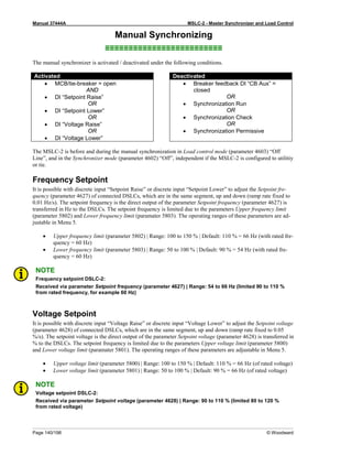 Manual 37444A MSLC-2 - Master Synchronizer and Load Control
Page 140/198 © Woodward
Manual Synchronizing
≡≡≡≡≡≡≡≡≡≡≡≡≡≡≡≡≡≡≡≡≡≡≡≡≡
The manual synchronizer is activated / deactivated under the following conditions.
Activated Deactivated
• MCB/tie-breaker = open
AND
• DI “Setpoint Raise”
OR
• DI “Setpoint Lower”
OR
• DI “Voltage Raise”
OR
• DI “Voltage Lower”
• Breaker feedback DI “CB Aux” =
closed
OR
• Synchronization Run
OR
• Synchronization Check
OR
• Synchronization Permissive
The MSLC-2 is before and during the manual synchronization in Load control mode (parameter 4603) “Off
Line”, and in the Synchronizer mode (parameter 4602) “Off”, independent if the MSLC-2 is configured to utilitiy
or tie.
Frequency Setpoint
It is possible with discrete input “Setpoint Raise” or discrete input “Setpoint Lower” to adjust the Setpoint fre-
quency (parameter 4627) of connected DSLCs, which are in the same segment, up and down (ramp rate fixed to
0.01 Hz/s). The setpoint frequency is the direct output of the parameter Setpoint frequency (parameter 4627) is
transferred in Hz to the DSLCs. The setpoint frequency is limited due to the parameters Upper frequency limit
(parameter 5802) and Lower frequency limit (paramater 5803). The operating ranges of these parameters are ad-
justable in Menu 5.
• Upper frequency limit (parameter 5802) | Range: 100 to 150 % | Default: 110 % = 66 Hz (with rated fre-
quency = 60 Hz)
• Lower frequency limit (parameter 5803) | Range: 50 to 100 % | Default: 90 % = 54 Hz (with rated fre-
quency = 60 Hz)
NOTE
Frequency setpoint DSLC-2:
Received via parameter Setpoint frequency (parameter 4627) | Range: 54 to 66 Hz (limited 90 to 110 %
from rated frequency, for example 60 Hz)
Voltage Setpoint
It is possible with discrete input “Voltage Raise” or discrete input “Voltage Lower” to adjust the Setpoint voltage
(parameter 4628) of connected DSLCs, which are in the same segment, up and down (ramp rate fixed to 0.05
%/s). The setpoint voltage is the direct output of the parameter Setpoint voltage (parameter 4628) is transferred in
% to the DSLCs. The setpoint frequency is limited due to the parameters Upper voltage limit (parameter 5800)
and Lower voltage limit (paramater 5801). The operating ranges of these parameters are adjustable in Menu 5.
• Upper voltage limit (parameter 5800) | Range: 100 to 150 % | Default: 110 % = 66 Hz (of rated voltage)
• Lower voltage limit (parameter 5801) | Range: 50 to 100 % | Default: 90 % = 66 Hz (of rated voltage)
NOTE
Voltage setpoint DSLC-2:
Received via parameter Setpoint voltage (parameter 4628) | Range: 90 to 110 % (limited 80 to 120 %
from rated voltage)
 