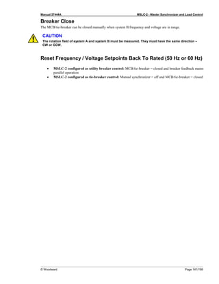 Manual 37444A MSLC-2 - Master Synchronizer and Load Control
© Woodward Page 141/198
Breaker Close
The MCB/tie-breaker can be closed manually when system B frequency and voltage are in range.
CAUTION
The rotation field of system A and system B must be measured. They must have the same direction –
CW or CCW.
Reset Frequency / Voltage Setpoints Back To Rated (50 Hz or 60 Hz)
• MSLC-2 configured as utility breaker control: MCB/tie-breaker = closed and breaker feedback mains
parallel operation
• MSLC-2 configured as tie-breaker control: Manual synchronizer = off and MCB/tie-breaker = closed
 
